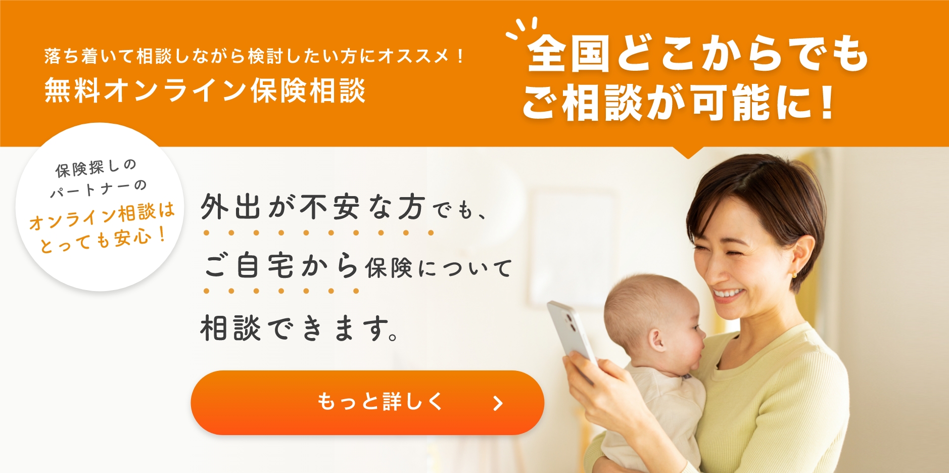 落ち着いて相談しながら検討したい方にオススメ!無料オンライン保険相談 全国どこからでもご相談が可能に!保険探しのパートナーのオンライン相談はとっても安心!外出が不安な方でもご自宅から保険について相談できます。もっと詳しく