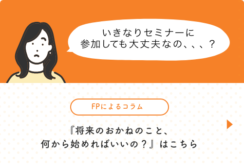 いきなりセミナーに参加しても大丈夫なの、、、？ FPによるコラム「将来のお金のこと、何から始めればいいの?」はこちら