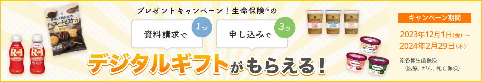 プレゼントキャンペーン！ 資料請求で1つ、申し込みで3つ、生命保険※のデジタルギフトがもらえる！ 【キャンペーン期間】2023年12月1日～2024年2月29日※各種生命保険（医療、がん、死亡保険）