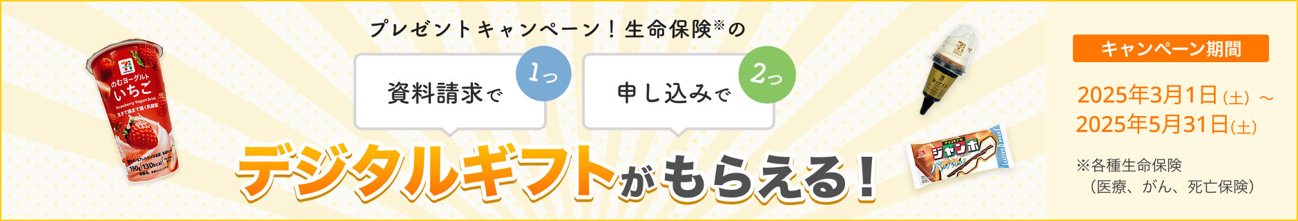 プレゼントキャンペーン！ 資料請求で1つ、申し込みで2つ、生命保険※のデジタルギフトがもらえる！ 【キャンペーン期間】2025年3月1日～2025年5月31日※各種生命保険（医療、がん、死亡保険）