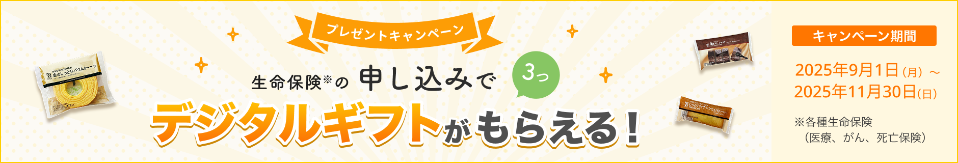 プレゼントキャンペーン！ 生命保険の申し込みで3つ、デジタルギフトがもらえる！ 【キャンペーン期間】2025年9月1日(月)～2025年11月30日(日)※ 各種生命保険（医療、がん、死亡保険）