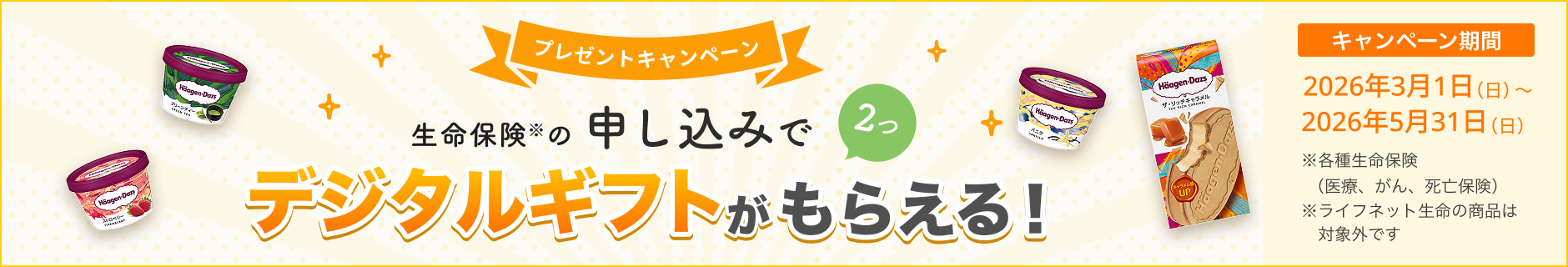 プレゼントキャンペーン！ 生命保険の申し込みで2つ、デジタルギフトがもらえる！ 【キャンペーン期間】2026年3月1日(日)～2026年5月31日(日)※ 各種生命保険（医療、がん、死亡保険）