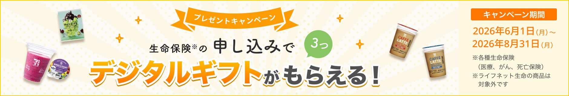 プレゼントキャンペーン！ 生命保険の申し込みで3つ、デジタルギフトがもらえる！ 【キャンペーン期間】2026年6月1日(月)～2026年8月31日(月)※ 各種生命保険（医療、がん、死亡保険）