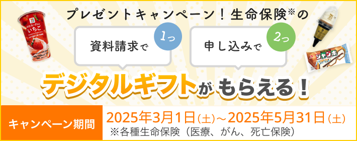 プレゼントキャンペーン！ 資料請求で1つ、申し込みで2つ、生命保険※のデジタルギフトがもらえる！ 【キャンペーン期間】2025年3月1日～2025年5月31日※各種生命保険（医療、がん、死亡保険）