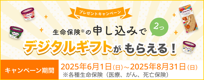 プレゼントキャンペーン！ 生命保険の申し込みで2つ、デジタルギフトがもらえる！ 【キャンペーン期間】2025年6月1日～2025年8月31日※各種生命保険（医療、がん、死亡保険）