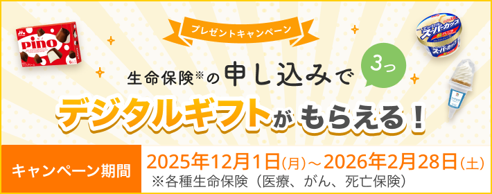プレゼントキャンペーン！ 生命保険の申し込みで3つ、デジタルギフトがもらえる！ 【キャンペーン期間】2025年12月1日(月)～2026年2月28日(土)※ 各種生命保険（医療、がん、死亡保険）