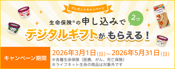 プレゼントキャンペーン！ 生命保険の申し込みで2つ、デジタルギフトがもらえる！ 【キャンペーン期間】2026年3月1日(日)～2026年5月31日(日)※ 各種生命保険（医療、がん、死亡保険）