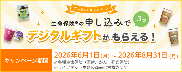 プレゼントキャンペーン！ 生命保険の申し込みで3つ、デジタルギフトがもらえる！ 【キャンペーン期間】2026年6月1日(月)～2026年8月31日(月)※ 各種生命保険（医療、がん、死亡保険）
