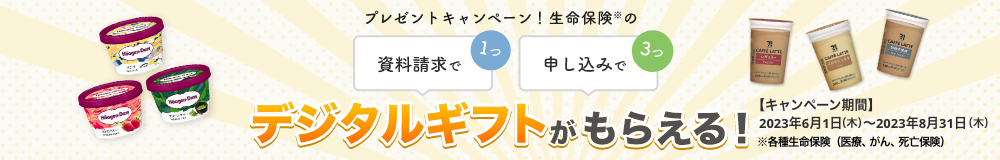 プレゼントキャンペーン！ 資料請求で1つ、申し込みで3つ、生命保険※のデジタルギフトがもらえる！ 【キャンペーン期間】2023年6月1日～2023年8月31日※各種生命保険（医療、がん、死亡保険）