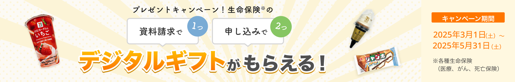 プレゼントキャンペーン！ 資料請求で1つ、申し込みで2つ、生命保険※のデジタルギフトがもらえる！ 【キャンペーン期間】2025年3月1日～2025年5月31日※各種生命保険（医療、がん、死亡保険）