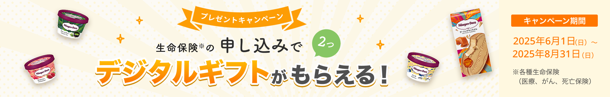 プレゼントキャンペーン！ 生命保険の申し込みで2つ、デジタルギフトがもらえる！ 【キャンペーン期間】2025年6月1日～2025年8月31日※各種生命保険（医療、がん、死亡保険）