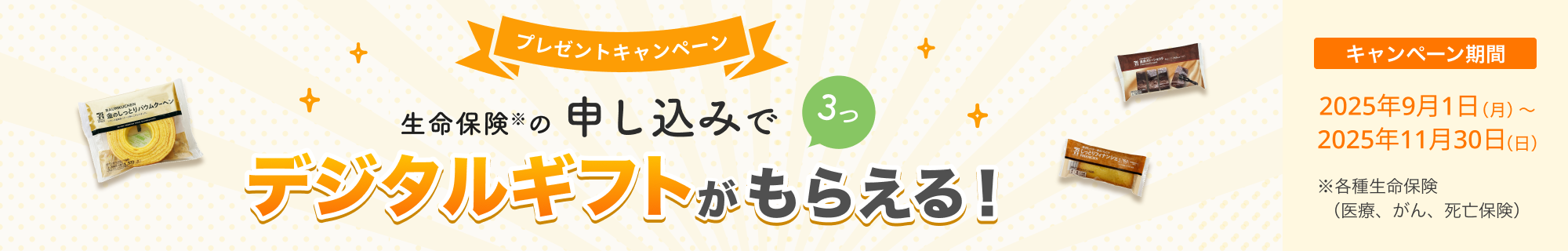 プレゼントキャンペーン！ 生命保険の申し込みで3つ、デジタルギフトがもらえる！ 【キャンペーン期間】2025年9月1日(月)～2025年11月30日(日)※ 各種生命保険（医療、がん、死亡保険）