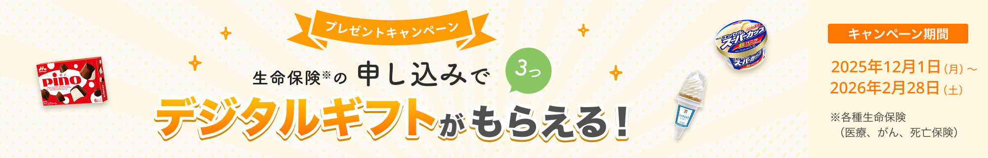 プレゼントキャンペーン！ 生命保険の申し込みで3つ、デジタルギフトがもらえる！ 【キャンペーン期間】2025年12月1日(月)～2026年2月28日(土)※ 各種生命保険（医療、がん、死亡保険）