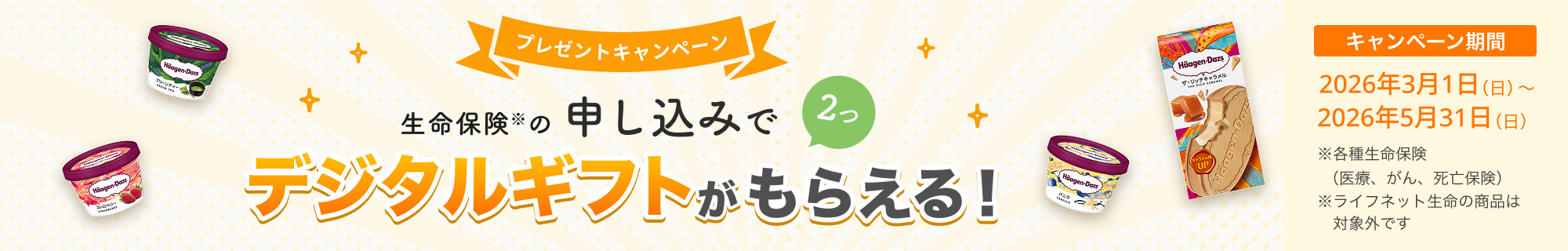 プレゼントキャンペーン！ 生命保険の申し込みで2つ、デジタルギフトがもらえる！ 【キャンペーン期間】2026年3月1日(日)～2026年5月31日(日)※ 各種生命保険（医療、がん、死亡保険）
