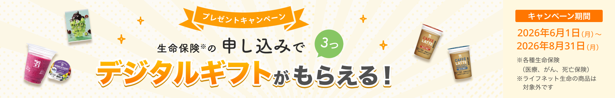 プレゼントキャンペーン！ 生命保険の申し込みで3つ、デジタルギフトがもらえる！ 【キャンペーン期間】2026年6月1日(月)～2026年8月31日(月)※ 各種生命保険（医療、がん、死亡保険）