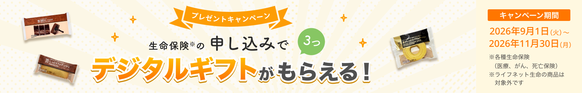 プレゼントキャンペーン！ 生命保険の申し込みで3つ、デジタルギフトがもらえる！ 【キャンペーン期間】2026年9月1日（火）～2026年11月30日（月）※ 各種生命保険（医療、がん、死亡保険）