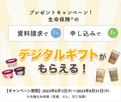 プレゼントキャンペーン！ 資料請求で1つ、申し込みで3つ、生命保険※のデジタルギフトがもらえる！ 【キャンペーン期間】2023年6月1日～2023年8月31日※各種生命保険（医療、がん、死亡保険）