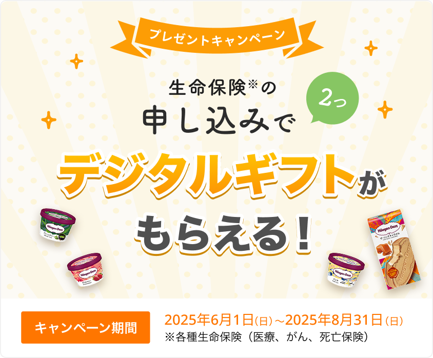 プレゼントキャンペーン！ 生命保険の申し込みで2つ、デジタルギフトがもらえる！ 【キャンペーン期間】2025年6月1日～2025年8月31日※各種生命保険（医療、がん、死亡保険）