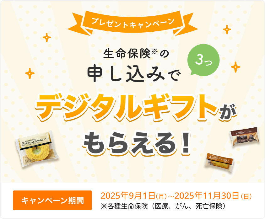 プレゼントキャンペーン！ 生命保険の申し込みで3つ、デジタルギフトがもらえる！ 【キャンペーン期間】2025年9月1日(月)～2025年11月30日(日)※ 各種生命保険（医療、がん、死亡保険）