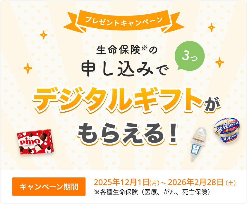 プレゼントキャンペーン！ 生命保険の申し込みで3つ、デジタルギフトがもらえる！ 【キャンペーン期間】2025年12月1日(月)～2026年2月28日(土)※ 各種生命保険（医療、がん、死亡保険）