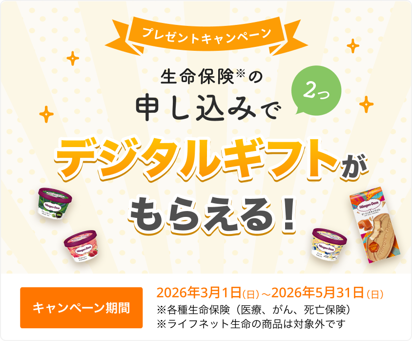 プレゼントキャンペーン！ 生命保険の申し込みで2つ、デジタルギフトがもらえる！ 【キャンペーン期間】2026年3月1日(日)～2026年5月31日(日)※ 各種生命保険（医療、がん、死亡保険）