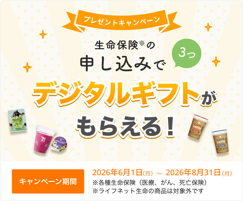 プレゼントキャンペーン！ 生命保険の申し込みで3つ、デジタルギフトがもらえる！ 【キャンペーン期間】2026年6月1日(月)～2026年8月31日(月)※ 各種生命保険（医療、がん、死亡保険）