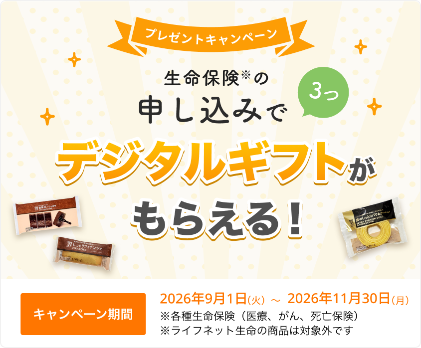 プレゼントキャンペーン！ 生命保険の申し込みで3つ、デジタルギフトがもらえる！ 【キャンペーン期間】2026年9月1日（火）～2026年11月30日（月）※ 各種生命保険（医療、がん、死亡保険）